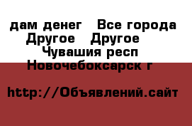 дам денег - Все города Другое » Другое   . Чувашия респ.,Новочебоксарск г.